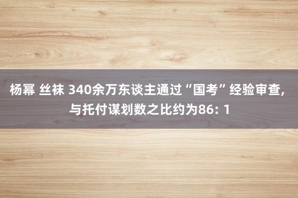 杨幂 丝袜 340余万东谈主通过“国考”经验审查， 与托付谋划数之比约为86: 1