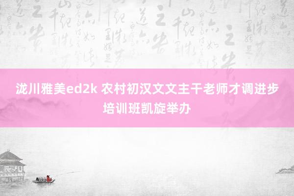 泷川雅美ed2k 农村初汉文文主干老师才调进步培训班凯旋举办
