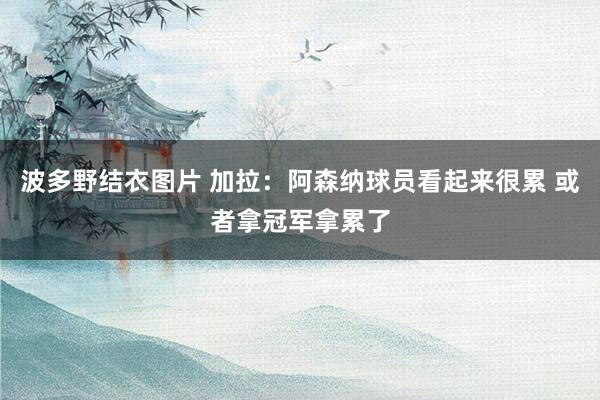波多野结衣图片 加拉：阿森纳球员看起来很累 或者拿冠军拿累了