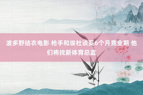 波多野结衣电影 枪手和埃杜谈妥6个月竞业期 他们将找新体育总监