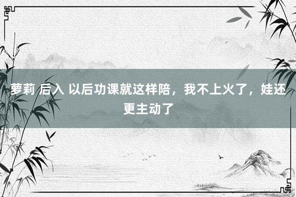 萝莉 后入 以后功课就这样陪，我不上火了，娃还更主动了