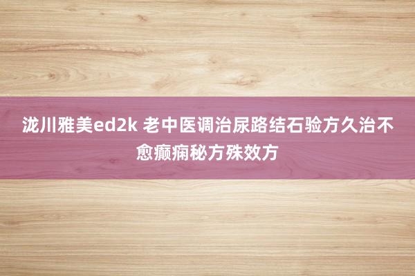 泷川雅美ed2k 老中医调治尿路结石验方久治不愈癫痫秘方殊效方