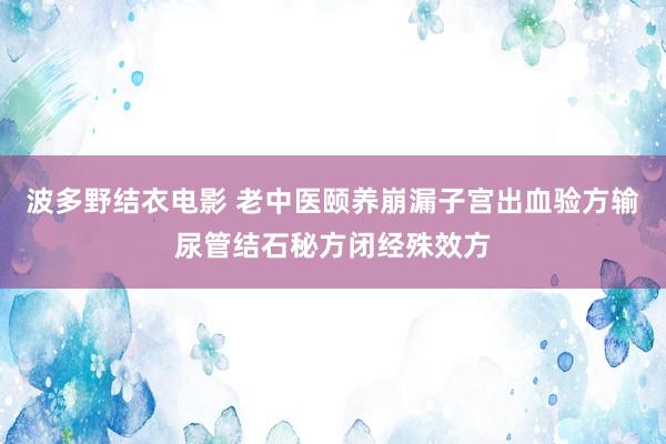 波多野结衣电影 老中医颐养崩漏子宫出血验方输尿管结石秘方闭经殊效方