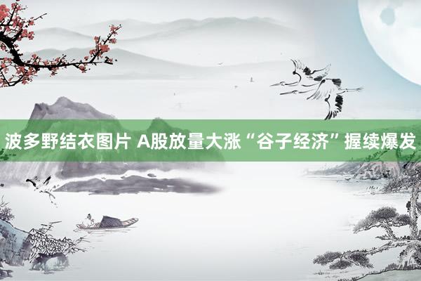 波多野结衣图片 A股放量大涨“谷子经济”握续爆发