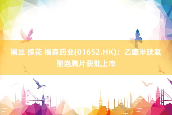 黑丝 探花 福森药业(01652.HK)：乙醯半胱氨酸泡腾片获批上市