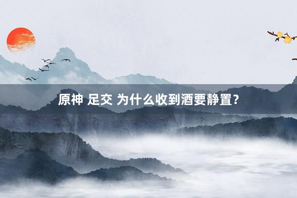 原神 足交 为什么收到酒要静置？