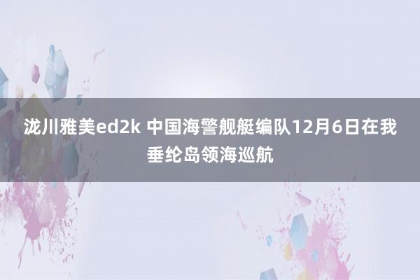 泷川雅美ed2k 中国海警舰艇编队12月6日在我垂纶岛领海巡航