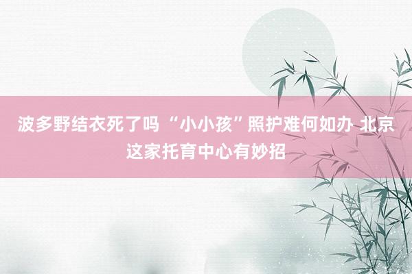 波多野结衣死了吗 “小小孩”照护难何如办 北京这家托育中心有妙招