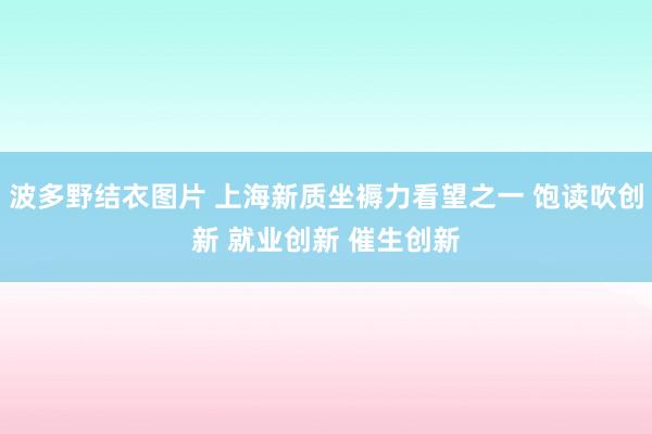 波多野结衣图片 上海新质坐褥力看望之一 饱读吹创新 就业创新 催生创新