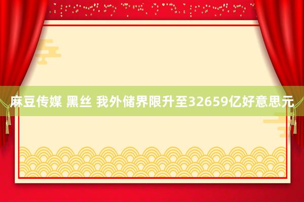 麻豆传媒 黑丝 我外储界限升至32659亿好意思元