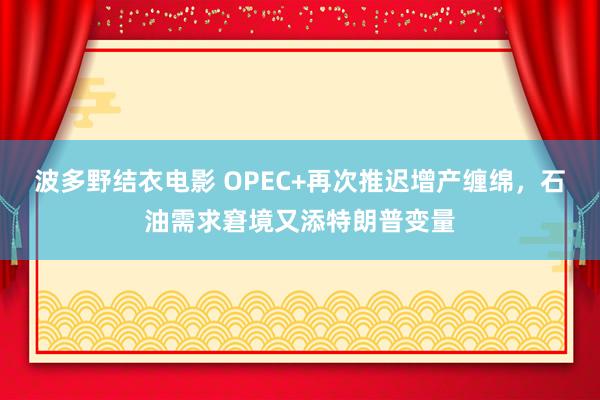 波多野结衣电影 OPEC+再次推迟增产缠绵，石油需求窘境又添特朗普变量