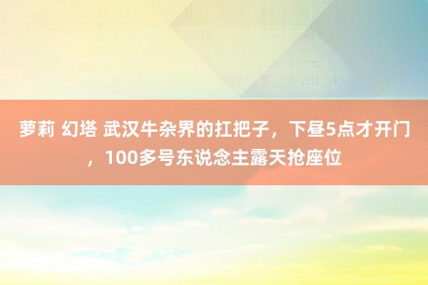 萝莉 幻塔 武汉牛杂界的扛把子，下昼5点才开门，100多号东说念主露天抢座位