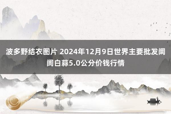 波多野结衣图片 2024年12月9日世界主要批发阛阓白蒜5.0公分价钱行情