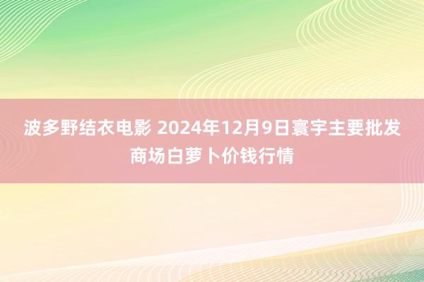 波多野结衣电影 2024年12月9日寰宇主要批发商场白萝卜价钱行情