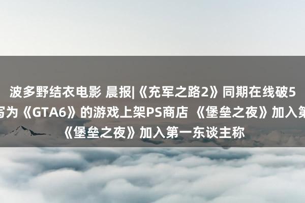 波多野结衣电影 晨报|《充军之路2》同期在线破50万 名字缩写为《GTA6》的游戏上架PS商店 《堡垒之夜》加入第一东谈主称