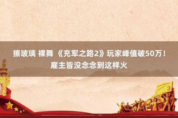 擦玻璃 裸舞 《充军之路2》玩家峰值破50万！雇主皆没念念到这样火