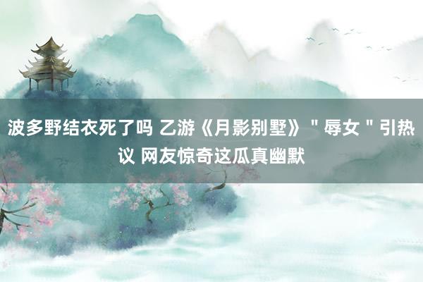 波多野结衣死了吗 乙游《月影别墅》＂辱女＂引热议 网友惊奇这瓜真幽默