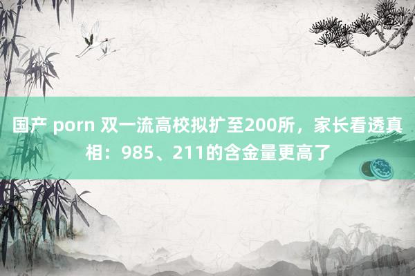 国产 porn 双一流高校拟扩至200所，家长看透真相：985、211的含金量更高了