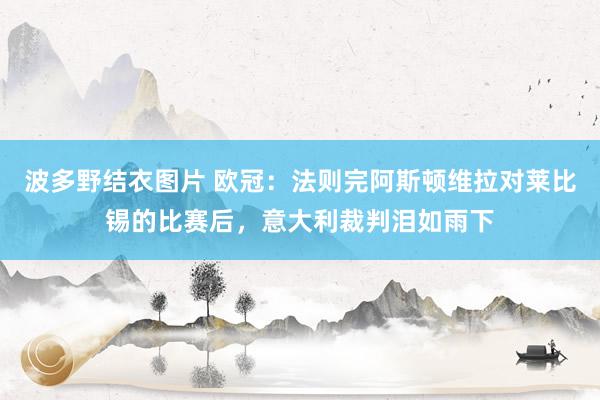 波多野结衣图片 欧冠：法则完阿斯顿维拉对莱比锡的比赛后，意大利裁判泪如雨下