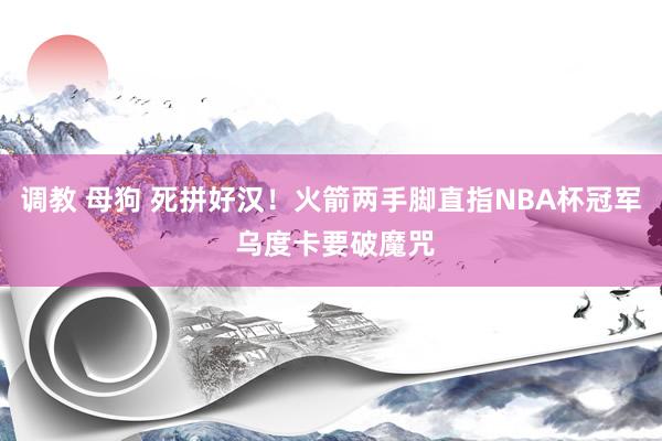 调教 母狗 死拼好汉！火箭两手脚直指NBA杯冠军 乌度卡要破魔咒