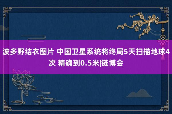 波多野结衣图片 中国卫星系统将终局5天扫描地球4次 精确到0.5米|链博会