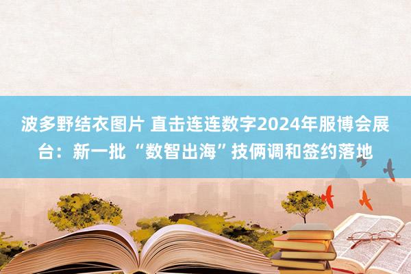 波多野结衣图片 直击连连数字2024年服博会展台：新一批 “数智出海”技俩调和签约落地