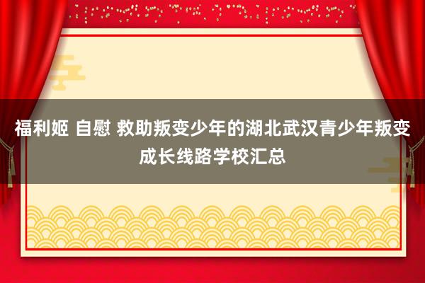 福利姬 自慰 救助叛变少年的湖北武汉青少年叛变成长线路学校汇总