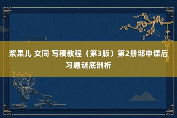 浆果儿 女同 写稿教程（第3版）第2册邹申课后习题谜底剖析