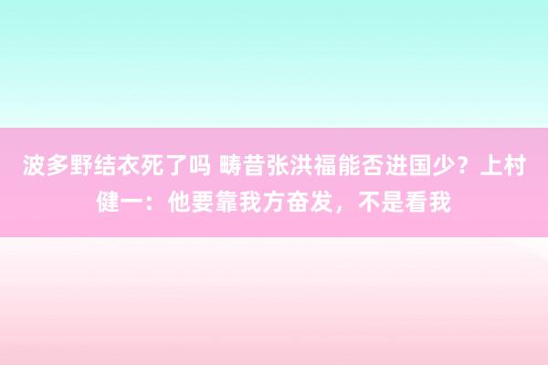波多野结衣死了吗 畴昔张洪福能否进国少？上村健一：他要靠我方奋发，不是看我