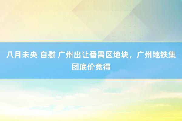 八月未央 自慰 广州出让番禺区地块，广州地铁集团底价竞得