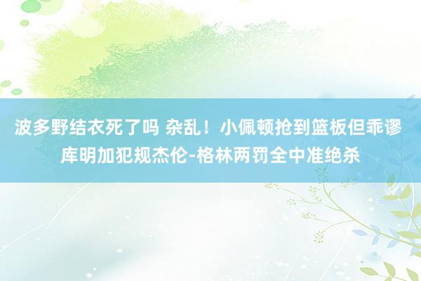 波多野结衣死了吗 杂乱！小佩顿抢到篮板但乖谬 库明加犯规杰伦-格林两罚全中准绝杀