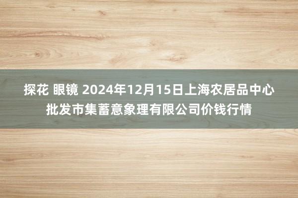 探花 眼镜 2024年12月15日上海农居品中心批发市集蓄意象理有限公司价钱行情
