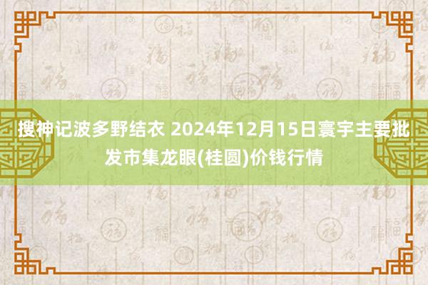 搜神记波多野结衣 2024年12月15日寰宇主要批发市集龙眼(桂圆)价钱行情