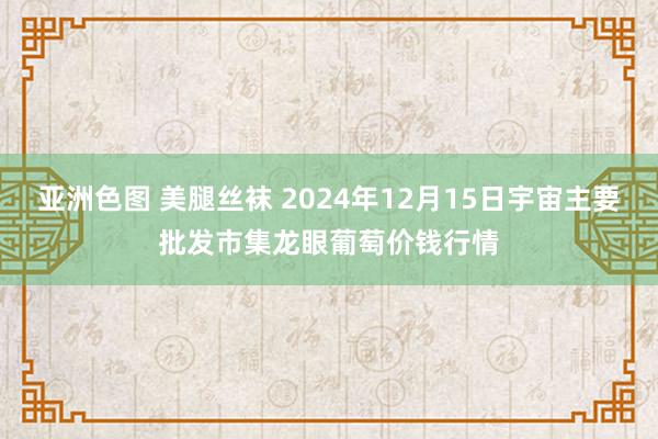 亚洲色图 美腿丝袜 2024年12月15日宇宙主要批发市集龙眼葡萄价钱行情