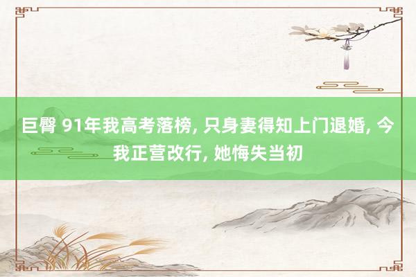 巨臀 91年我高考落榜， 只身妻得知上门退婚， 今我正营改行， 她悔失当初