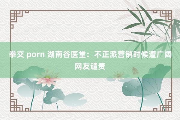 拳交 porn 湖南谷医堂：不正派营销时候遭广阔网友谴责