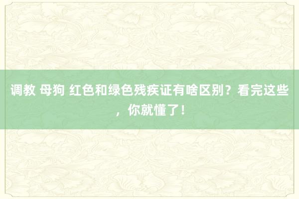 调教 母狗 红色和绿色残疾证有啥区别？看完这些，你就懂了！