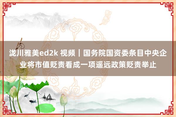 泷川雅美ed2k 视频｜国务院国资委条目中央企业将市值贬责看成一项遥远政策贬责举止