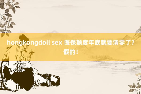 hongkongdoll sex 医保额度年底就要清零了？假的！
