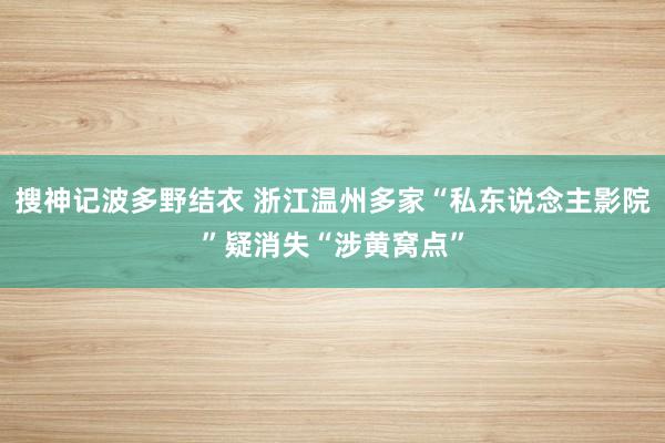 搜神记波多野结衣 浙江温州多家“私东说念主影院”疑消失“涉黄窝点”