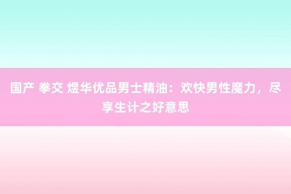 国产 拳交 煜华优品男士精油：欢快男性魔力，尽享生计之好意思