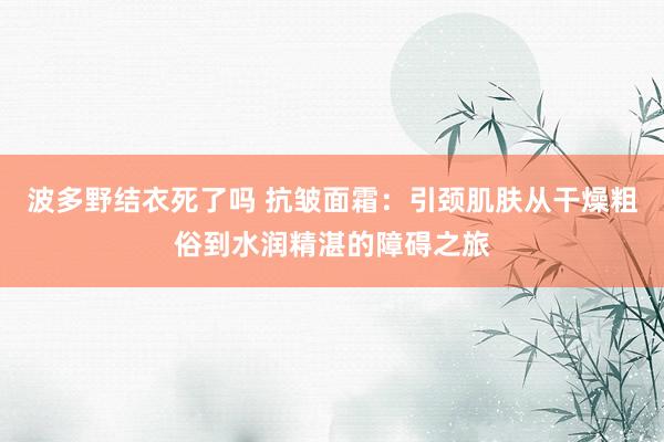 波多野结衣死了吗 抗皱面霜：引颈肌肤从干燥粗俗到水润精湛的障碍之旅