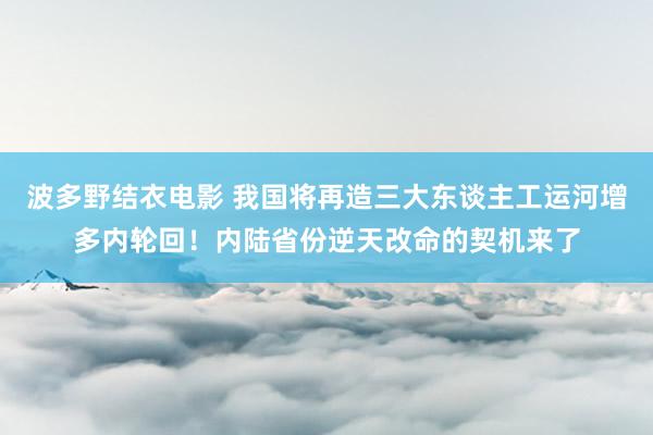 波多野结衣电影 我国将再造三大东谈主工运河增多内轮回！内陆省份逆天改命的契机来了