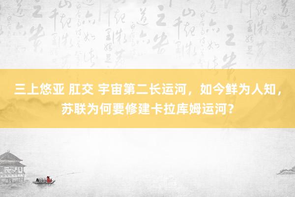三上悠亚 肛交 宇宙第二长运河，如今鲜为人知，苏联为何要修建卡拉库姆运河？