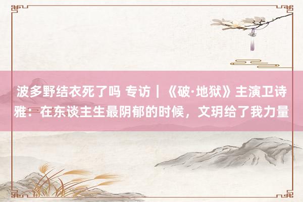 波多野结衣死了吗 专访｜《破·地狱》主演卫诗雅：在东谈主生最阴郁的时候，文玥给了我力量
