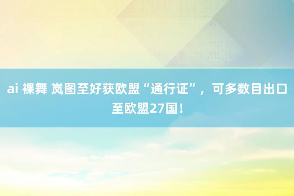 ai 裸舞 岚图至好获欧盟“通行证”，可多数目出口至欧盟27国！