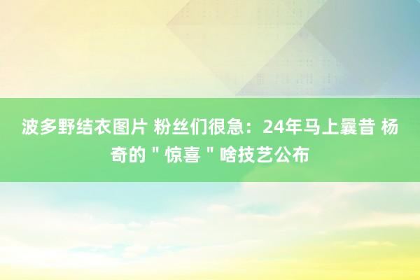 波多野结衣图片 粉丝们很急：24年马上曩昔 杨奇的＂惊喜＂啥技艺公布