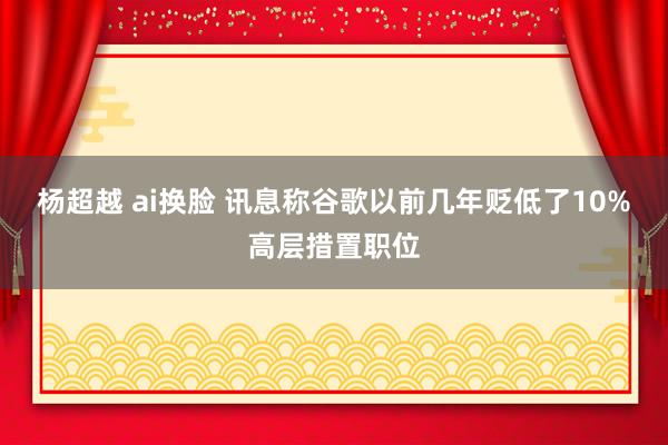 杨超越 ai换脸 讯息称谷歌以前几年贬低了10%高层措置职位