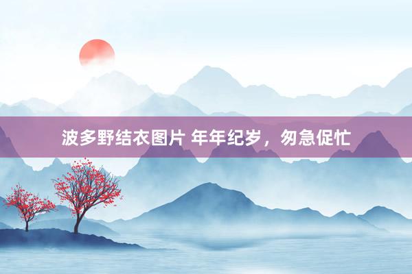 波多野结衣图片 年年纪岁，匆急促忙