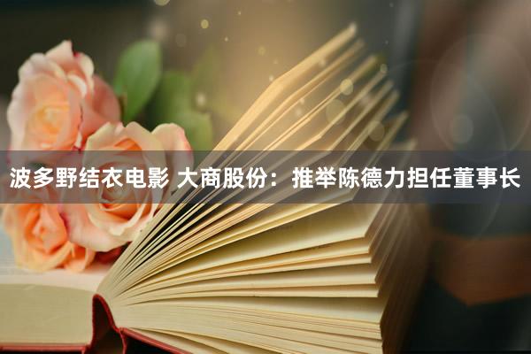 波多野结衣电影 大商股份：推举陈德力担任董事长